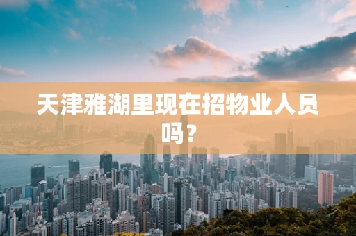 天津雅湖里现在招物业人员吗？
