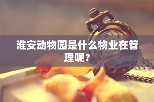 淮安动物园是什么物业在管理呢？